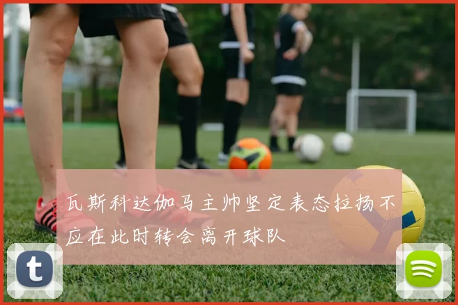 瓦斯科达伽马主帅坚定表态拉扬不应在此时转会离开球队