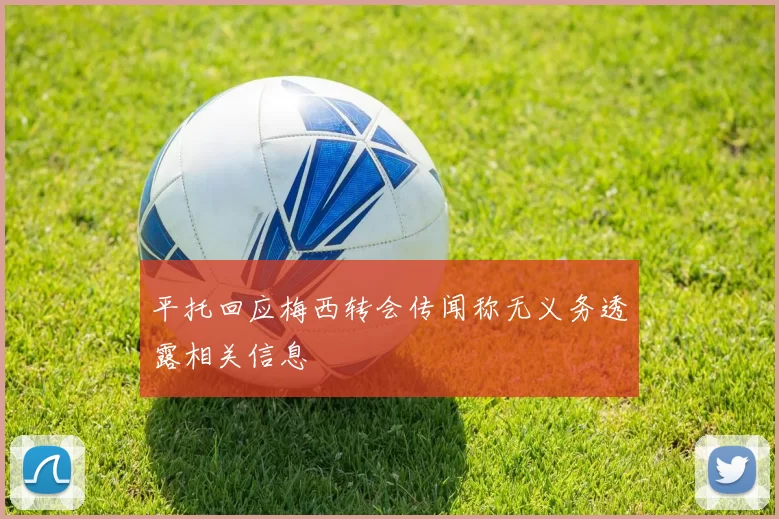 平托回应梅西转会传闻称无义务透露相关信息