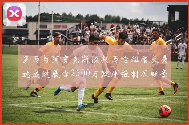 罗马与阿贾克斯谈判马伦租借交易达成进展含2500万欧非强制买断条款