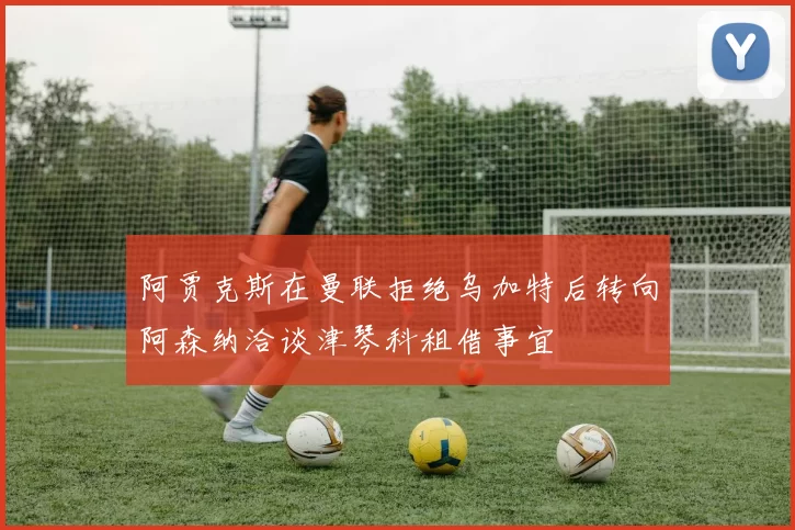 阿贾克斯在曼联拒绝乌加特后转向阿森纳洽谈津琴科租借事宜