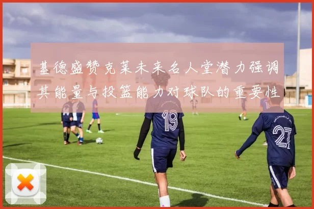 基德盛赞克莱未来名人堂潜力强调其能量与投篮能力对球队的重要性